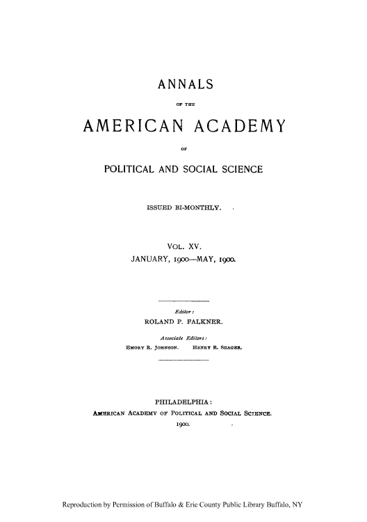 handle is hein.cow/anamacp0015 and id is 1 raw text is: ANNALS
OF THE
AMERICAN ACADEMY
OF

POLITICAL AND SOCIAL SCIENCE
ISSUED BI-MONTHLY.
VOL. XV.
JANUARY, i900--MAY, 19oo.

Editor:
ROLAND P. FALKNER.
Associate Editors:
EMORY R. JOHNSON.  HENRY R. SEAGER.
PHILADELPHIA:
AMERICAN ACADEMY OF POLITICAIL AND SoCIAL Scnce.
1900.

Reproduction by Permission of Buffalo & Erie County Public Library Buffalo, NY



