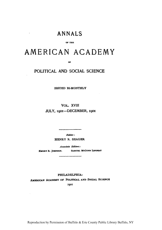 handle is hein.cow/anamacp0018 and id is 1 raw text is: ANNALS
OF THE
AMERICAN ACADEMY
OF
POLITICAL AND SOCIAL SCIENCE
ISSUED BI-MONTHLY
VOL. XVIII
JULY, igoi-DECEMBER, 190s
Editor:
HENRY R. SEAGER
Assocate Editors:
EMOR R. JOENSON.  SAMUBL McCuNE LxNDSAy
PHILADELPHIA:
AxansCAN ACADMy ot PoracAr, AND SocrAr, ScraNCZ
1901

Reproduction by Permission of Buffalo & Erie County Public Library Buffalo, NY


