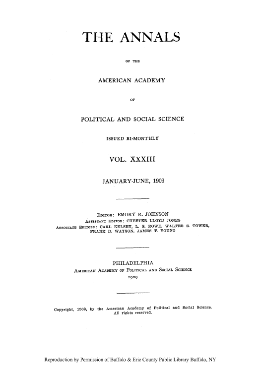 handle is hein.cow/anamacp0033 and id is 1 raw text is: THE ANNALS
OF THE
AMERICAN ACADEMY
OF

POLITICAL AND SOCIAL SCIENCE
ISSUED BI-MONTHLY
VOL. XXXIII
JANUARY-JUNE, 1909
EDITOR: EMORY R. JOHNSON
ASSISTANT EDITOR: CHESTER LLOYD JONES
ASSOCIATE EDITORS: CARL KELSEY, L. S. ROWE, WALTER S. TOWER,
FRANK D. WATSON, JAMES T. YOUNG
PHILADELPHIA
AMERICAN ACADEMY OF POLITICAL AND SOCIAL SCIENCE
1909

Copyright, 1909, by the American Academy of Political and Social Science.
All rights reserved.

Reproduction by Permission of Buffalo & Erie County Public Library Buffalo, NY


