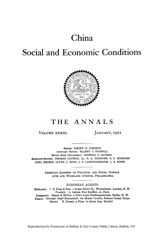 handle is hein.cow/anamacp0039 and id is 1 raw text is: China
Social and Economic Conditions

THE ANNALS

VOLUME XXXIX.

JANUARY, 1912

EDITOR: EMORY R. JOHNSON
ASSISTANT EDITOR: ELLERY C. STOWELL
EIToR BooK DEPARTMENT: ROSWELL C. McCREA
AssOcIATE EDITORs: THOMAS CONWAY. JR., G. G. HUEBNER, S. S. HUEBNER
CARL KELSEY, CLYDE L. KING, J. P. LICHTENBERGER, L. S. ROWE
AMERICAN ACADEMY OF POLITICAL AND SOCIAL SCIENCE
36TH AND WOODLAND AVENUE, PHILADELPHIA
EUROPEAN AGENTS
ENGLAND: P. S. King & Son, 2 Great Smith St., Westminster, London, S. W.
FPRNcE: L. Larose, Rue Soufflot, 22, Paris
GERMANY: Mayer & Miiller, 2 Prinz Louis Ferdinandstrasse, Berlin. N. W.
ITALY: Giornale Degli Economisti, via Monte Cavello, Palazzo Orsini, Rome
SPAIN:  E. Dossat, 9 Plaza de Santa Ana, Madrid

Reproduction by Permission of Buffalo & Erie County Public Library Buffalo, NY


