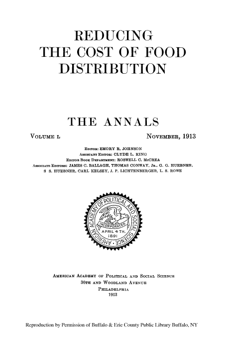 handle is hein.cow/anamacp0050 and id is 1 raw text is: REDUCING
THE COST OF FOOD
DISTRIBUTION
THE ANNALS

VOLUME L

NOVEMBER, 1913

EDITOR: EMORY R. JOHNSON
AssiBTANT EDITOR: CLYDE L. KING
EDITOR BooK DEPARTMENT: ROSWELL C. McCREA
ASSOCIATE EDITORS: JAMES C. BALLAGH, THOMAS CONWAY, JR., G. G. HUEBNER,
S S. HUEBNER, CARL KELSEY, J. P. LICHTENBERGER, L. S. ROWE

AMERICAN ACADEMY OF POLITICAL AND SOCIAL SCIENCE
36TH AND WOODLAND AVENUE
PHILADELPHIA
1913

Reproduction by Permission of Buffalo & Erie County Public Library Buffalo, NY


