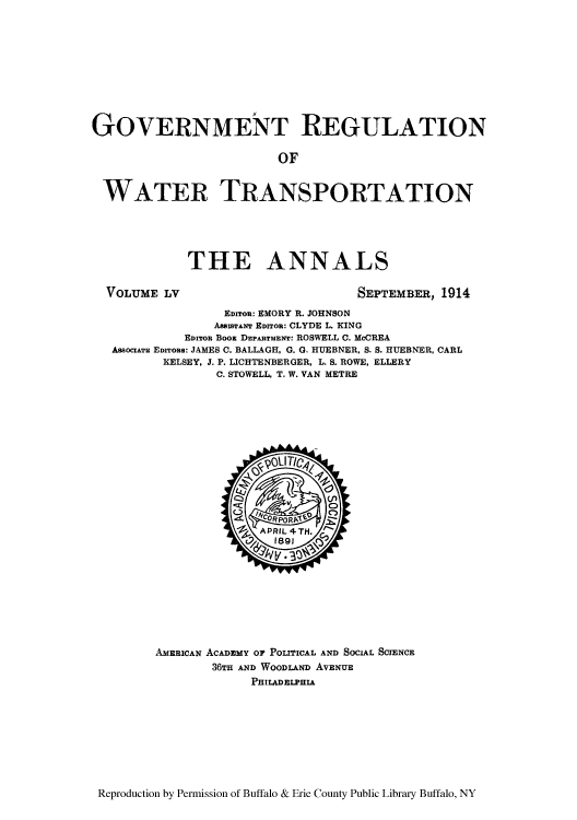 handle is hein.cow/anamacp0055 and id is 1 raw text is: GOVERNMENT REGULATION
OF
WATER TRANSPORTATION

THE ANNALS

VOLUME LV

SEPTEMBER, 1914

EDrroR: EMORY R. JOHNSON
AssISTANT EDITOR: CLYDE L. KING
EDITOR BooK DEPARTMENT: ROSWELL C. McCREA
AssocrArT EDITone: JAMES C. BALLAGH, G. G. HUEBNER, S. S. HUEBNER, CARL
KELSEY, J. P. LICHTENBERGER, L. S. ROWE, ELLERY
C. STOWELL, T. W. VAN METRE

AMEBICAN ACADEMY OF POLTICAL AND SOCIAL SCIENCE
36TH AND WOODLAND AVENUE
PHILADELPHIA

Reproduction by Permission of Buffalo & Erie County Public Library Buffalo, NY


