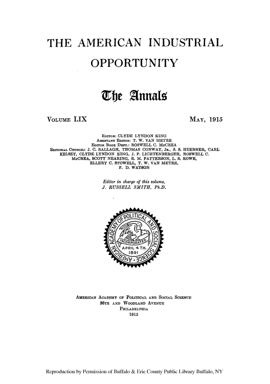 handle is hein.cow/anamacp0059 and id is 1 raw text is: THE AMERICAN INDUSTRIAL
OPPORTUNITY
Efit Annals

VOLUME LIX

MAY, 1915

EDITOR: CLYDE LYNDON KING
ASSISTANT EDzTon: T. W. VAN METRE
EDITOR BOOK DEPT.: ROSWELL C. McCREA
EDITORIAL COUNCIL: J. C. BALLAGH, THOMAS CONWAY, JR., S. S. HUEBNER, CARL
KELSEY, CLYDE LYNDON KING, J. P. LICHTENBERGER, ROSWELL C.
McCREA, SCOTT NEARING, E. M. PATTERSON, L. S. ROWE,
ELLERY C. STOWELL, T. W. VAN METRE,
F. D. WATSON
Editor in charge of this volume,
J. RUSSELL SMITH, Ph.D.

AMERICAN ACADEMY OF POLITICAL AND SOCIAL SCIENCE
36TH AND WOODLAND AVENUE
PHILADELPHIA
1915

Reproduction by Permission of Buffalo & Erie County Public Library Buffalo, NY


