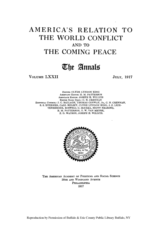 handle is hein.cow/anamacp0072 and id is 1 raw text is: AMERICA'S RELATION TO
THE WORLD CONFLICT
AND TO
THE COMING PEACE
fje  lunals

VOLUME LXXII

JULY, 1917

EDITOR: CLYDE LYNDON KING
ASSIaTANT EDITOR: E. M. PATTERSON
AssoCIATE EDITOR: JOSEPH H. WILLITS
EDITOR BOOK DEPr.: C. H. CRENNAN
EDITORIAL COUNCIL: J. C. BALLAGH, THOMAS CONWAY, JR., C. H. CRENNAN,
S. S. HUEBNER, CARL KELSEY, CLYDE LYNDON KING, J. P. LICH-
TENBERGER, ROSWELL C..McCREA, SCOTT NEARING,
E. M. PATTERSON, T. W. VAN METRE,
F. D. WATSON, JOSEPH H. WILLITS.

THE AMRIcAN ACADEMY OF POLITICAL AND SOCIAL SCIENCE
36TH Ae WOODLAND AVENUE
PHILADELPHIA
1917

Reproduction by Permission of Buffalo & Erie County Public Library Buffalo, NY


