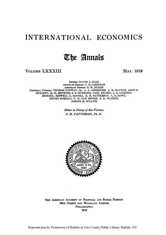 handle is hein.cow/anamacp0083 and id is 1 raw text is: INTERNATIONAL ECONOMICS
Elle Znnals

VOLUME LXXXIII

MAY. 1919

EDITOR: CLYDE L. KING
AsszsTrAx EDITOR: C. H. CRENNAN
AssocuAv EDITOR: H. W. DODDS
EDITORIAL CouNczL: THOMAS CONWAY, Ja., A. A. GIESIECKE, A. R. HATTON, AMOS S.
HERSHEY, E. M. HOPKINS, S. S. HUEBNER, CARL KELSEY, J. P. LICHTEN-
BERGER, ROSWELL C. McCREA, E. M. PATTERSON, L. S. ROWE.
HENRY SUZZALO, T. W. VAN METRE, F. D. WATSON,
JOSEPH H. WILLITS
Editor in Charge of this Volume:
E. M. PATTERSON, Ph. D.

T3E AMEICAN ACADEMy OF POLITICAL AND SOCIAz SCIENCE
86TH STREET AND WOODLAND AvENuE
PHILADELPHIA
1919

Reproduction by Permission of Buffalo & Erie County Public Library Buffalo, NY


