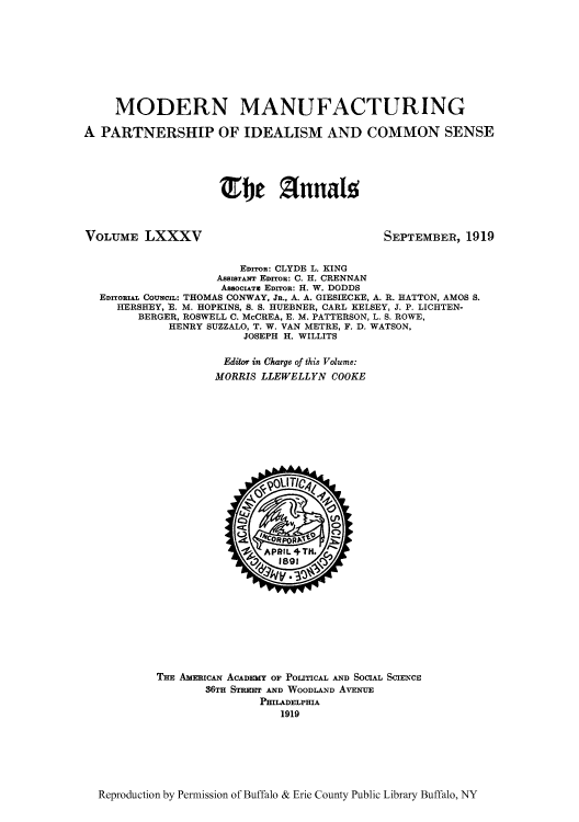 handle is hein.cow/anamacp0085 and id is 1 raw text is: MODERN MANUFACTURING
A PARTNERSHIP OF IDEALISM AND COMMON SENSE
TeI) Zfnalgs

VOLUME LXXXV

SEPTEMBER, 1919

EDITOR: CLYDE L. KING
AssrsTANT EDrroR: C. H. CRENNAN
AssocATv EDITOR: H. W. DODDS
EDITORIAL COUNCIL: THOMAS CONWAY, JR., A. A. GIESIECKE, A. R. HATTON, AMOS S.
HERSHEY, E. M. HOPKINS, S. S. HUEBNER, CARL KELSEY, J. P. LICHTEN-
BERGER, ROSWELL C. McCREA, E. M. PATTERSON, L. S. ROWE,
HENRY SUZZALO, T. W. VAN METRE, F. D. WATSON,
JOSEPH H. WILLITS
Editor in Charge of this Volume:
MORRIS LLEWELLYN COOKE

THE AmEicAN ACADEMY OF POLITICAL AND SOCIAL SCIENCE
36TH STRET AND WOODLAND AvENUE
PHILADELPHIA
1919

Reproduction by Permission of Buffalo & Erie County Public Library Buffalo, NY


