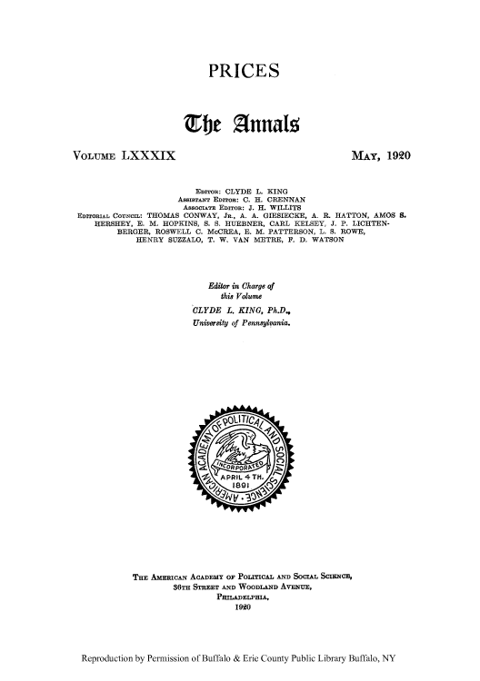 handle is hein.cow/anamacp0089 and id is 1 raw text is: PRICES
Efl jnnals

VOLUME LXXXIX

MAY, 1920

EDITon: CLYDE L. KING
AssisaANT EDITOR: C. H. CRENNAN
AsSOCIATE EDITOR: J. H. WILLITS
EDITORIAL COUNCIL: THOMAS CONWAY, JR., A. A. GIESIECKE, A. R. HATTON, AMOS S.
HERSHEY, E. M. HOPKINS, S. S. HUEBNER, CARL KELSEY, J. P. LICHTEN-
BERGER, ROSWELL C. McCREA, E. M. PATTERSON, L. S. ROWE,
HENRY SUZZALO, T. W. VAN METRE, F. D. WATSON
Editor in Charge of
this Volume
CLYDE L. KING, Ph.D.,
University of Pennsylvania.

THE AMERICAN ACADEMY OF POLITICAL AND SOCIAL SCIENCE,
36TH STREET AND WOODLAND AVENUE,
PRILADELPHIA,
1920

Reproduction by Permission of Buffalo & Erie County Public Library Buffalo, NY



