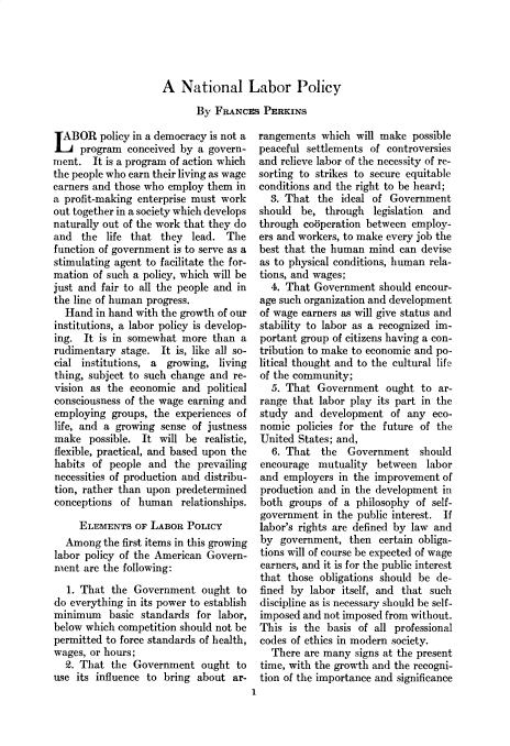 handle is hein.cow/anamacp0184 and id is 1 raw text is: A National Labor Policy
By FRANCEs PERKINS

LABOR policy in a democracy is not a
program conceived by a govern-
ment. It is a program of action which
the people who earn their living as wage
earners and those who employ them in
a profit-making enterprise must work
out together in a society which develops
naturally out of the work that they do
and the life that they lead. The
function of government is to serve as a
stimulating agent to facilitate the for-
mation of such a policy, which will be
just and fair to all the people and in
the line of human progress.
Hand in hand with the growth of our
institutions, a labor policy is develop-
ing. It is in somewhat more than a
rudimentary stage. It is, like all so-
cial institutions, a growing, living
thing, subject to such change and re-
vision as the economic and political
consciousness of the wage earning and
employing groups, the experiences of
life, and a growing sense of justness
make possible. It will be realistic,
flexible, practical, and based upon the
habits of people and the prevailing
necessities of production and distribu-
tion, rather than upon predetermined
conceptions of human relationships.
ELEMENTS OF LABOR POLICY
Among the first items in this growing
labor policy of the American Govern-
ment are the following:
1. That the Government ought to
do everything in its power to establish
minimum basic standards for labor,
below which competition should not be
permitted to force standards of health,
wages, or hours;
2. That the Government ought to
use its influence to bring about ar-

rangements which will make possible
peaceful settlements of controversies
and relieve labor of the necessity of re-
sorting to strikes to secure equitable
conditions and the right to be heard;
3. That the ideal of Government
should be, through legislation and
through co5peration between employ-
ers and workers, to make every job the
best that the human mind can devise
as to physical conditions, human rela-
tions, and wages;
4. That Government should encour-
age such organization and development
of wage earners as will give status and
stability to labor as a recognized im-
portant group of citizens having a con-
tribution to make to economic and po-
litical thought and to the cultural life
of the community;
5. That Government ought to ar-
range that labor play its part in the
study and development of any eco-
nomic policies for the future of the
United States; and,
6. That the    Government should
encourage mutuality between labor
and employers in the improvement of
production and in the development in
both groups of a philosophy of self-
government in the public interest. If
labor's rights are defined by law and
by government, then certain obliga-
tions will of course be expected of wage
earners, and it is for the public interest
that those obligations should be de-
fined by labor itself, and that such
discipline as is necessary should be self-
imposed and not imposed from without.
This is the basis of all professional
codes of ethics in modern society.
There are many signs at the present
time, with the growth and the recogni-
tion of the importance and significance
1


