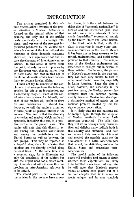 handle is hein.cow/anamacp0208 and id is 1 raw text is: INTRODUCTION

THE articles comprised in this vol-
ume discuss salient features of the pres-
ent situation in Mexico. Attention is
focused on the internal affairs of that
country, and only one of the articles
deals specifically with its foreign rela-
tions. And yet one of the strongest im-
pressions produced by the volume as a
whole is a sense of the international sig-
nificance of these domestic concerns;
above all, their significance for the fu-
ture development of inter-American re-
lations. In this sense, it drives home
the point, already borne in upon us by
the European war, that no nation lives
to itself alone, and that in this age of
revolution domestic affairs tend increas-
ingly to become foreign affairs.
I shall not try to summarize the con-
clusions that emerge from the following
articles, for this is an introduction, not
a concluding chapter. Each of our con-
tributors has spoken for himself, and
each of our readers will prefer to draw
his own conclusions. I should like,
however, to call the reader's attention
to three points of general interest in the
volume. The first is that the diversity
of criterion and method which marks all
symposia, including this one, is a posi-
tive virtue in the present case. The
reader will note that this diversity ex-
ists among the Mexican contributors
and among the contributors in the
United States as well as between the
two groups. This may be regarded as
a hopeful sign, since it indicates that
opinions are not sharply divided along
national lines. At the same time it is
a sobering sign, for it illustrates not
only the complexity of the subject but
also the urgent need for a closer meet-
ing of minds and wills if even this one
problem in inter-American relations is
to be solved.
The second point is that, in so far as
the articles in this volume have a cen-
ix

tral theme, it is the clash between the
rising tide of economic nationalism in
Mexico and the entrenched (and, shall
we add, embattled) interests of eco-
nomic imperialism represented mainly
by the United States and Great Britain.
The third point is that, while this
clash is occurring in many other semi-
colonial countries, in the case of Mexico
it has been due in large measure to his-
torical, environmental, and social forces
peculiar to that country. The unique-
ness of the Mexican environment and
experience is brought out in several of
these articles. To be sure, the pattern
of Mexico's experience in the past cen-
tury has been very similar to that of
other semicolonial countries, especially
in Latin America. Since the time of
Diaz, however, and especially in the
past few years, the Mexican pattern has
diverged from the common pattern,
mainly because Mexico has developed
a distinctive method of attack on the
common problem created by this for-
eign economic penetration.
Is it likely that the two patterns will
be merged again through the adoption
of Mexican methods by other Latin
American countries? The belief that
they will do so dismays many conserva-
tives and delights many radicals both in
this country and elsewhere; and both
sectors see in this community of interest
and method the possible basis for the
development of a Latin American bloc
that would, by definition, exclude the
United States and emasculate inter-
Americanism.
The careful reader of the following
pages will probably find reason to doubt
whether these expectations are likely
to be fulfilled in our time. At any rate,
he will note that Mexico's present
modes of action have grown out of a
cultural complex that is in many re-
spects unique, and he may conclude


