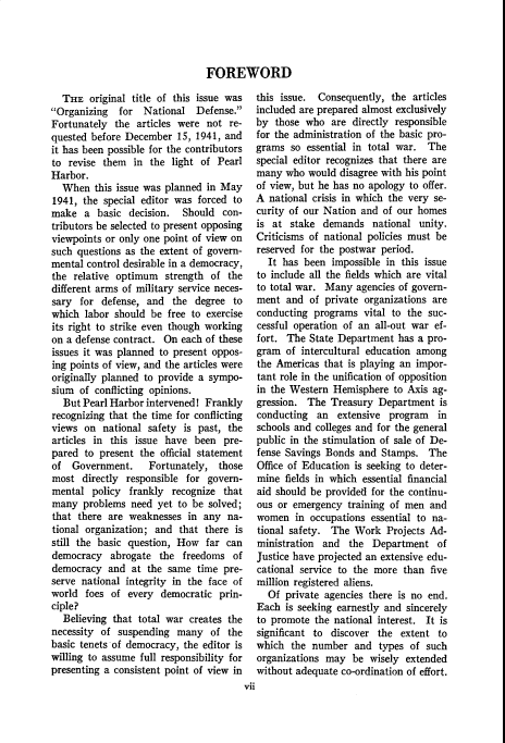 handle is hein.cow/anamacp0220 and id is 1 raw text is: FOREWORD

THE original title of this issue was
Organizing  for National Defense.
Fortunately the articles were not re-
quested before December 15, 1941, and
it has been possible for the contributors
to revise them in the light of Pearl
Harbor.
When this issue was planned in May
1941, the special editor was forced to
make a basic decision. Should con-
tributors be selected to present opposing
viewpoints or only one point of view on
such questions as the extent of govern-
mental control desirable in a democracy,
the relative optimum strength of the
different arms of military service neces-
sary for defense, and the degree to
which labor should be free to exercise
its right to strike even though working
on a defense contract. On each of these
issues it was planned to present oppos-
ing points of view, and the articles were
originally planned to provide a sympo-
sium of conflicting opinions.
But Pearl Harbor intervened! Frankly
recognizing that the time for conflicting
views on national safety is past, the
articles in this issue have been pre-
pared to present the official statement
of Government.     Fortunately, those
most directly responsible for govern-
mental policy frankly recognize that
many problems need yet to be solved;
that there are weaknesses in any na-
tional organization; and that there is
still the basic question, How far can
democracy abrogate the freedoms of
democracy and at the same time pre-
serve national integrity in the face of
world foes of every democratic prin-
ciple?
Believing that total war creates the
necessity of suspending many of the
basic tenets of democracy, the editor is
willing to assume full responsibility for
presenting a consistent point of view in

this issue. Consequently, the articles
included are prepared almost exclusively
by those who are directly responsible
for the administration of the basic pro-
grams so essential in total war. The
special editor recognizes that there are
many who would disagree with his point
of view, but he has no apology to offer.
A national crisis in which the very se-
curity of our Nation and of our homes
is at stake demands national unity.
Criticisms of national policies must be
reserved for the postwar period.
It has been impossible in this issue
to include all the fields which are vital
to total war. Many agencies of govern-
ment and of private organizations are
conducting programs vital to the suc-
cessful operation of an all-out war ef-
fort. The State Department has a pro-
gram of intercultural education among
the Americas that is playing an impor-
tant role in the unification of opposition
in the Western Hemisphere to Axis ag-
gression. The Treasury Department is
conducting an extensive program in
schools and colleges and for the general
public in the stimulation of sale of De-
fense Savings Bonds and Stamps. The
Office of Education is seeking to deter-
mine fields in which essential financial
aid should be provided for the continu-
ous or emergency training of men and
women in occupations essential to na-
tional safety. The Work Projects Ad-
ministration and the Department of
Justice have projected an extensive edu-
cational service to the more than five
million registered aliens.
Of private agencies there is no end.
Each is seeking earnestly and sincerely
to promote the national interest. It is
significant to discover the extent to
which the number and types of such
organizations may be wisely extended
without adequate co-ordination of effort.

vii


