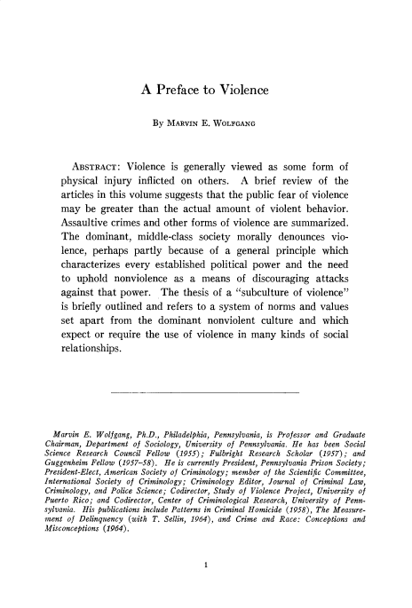 handle is hein.cow/anamacp0364 and id is 1 raw text is: A Preface to Violence

By MARVIN E. WOLFGANG
ABSTRACT: Violence is generally viewed as some form of
physical injury inflicted on others. A brief review of the
articles in this volume suggests that the public fear of violence
may be greater than the actual amount of violent behavior.
Assaultive crimes and other forms of violence are summarized.
The dominant, middle-class society morally denounces vio-
lence, perhaps partly because of a general principle which
characterizes every established political power and the need
to uphold nonviolence as a means of discouraging attacks
against that power. The thesis of a subculture of violence
is briefly outlined and refers to a system of norms and values
set apart from the dominant nonviolent culture and which
expect or require the use of violence in many kinds of social
relationships.
Marvin E. Wolfgang, Ph.D., Philadelphia, Pennsylvania, is Professor and Graduate
Chairman, Department of Sociology, University of Pennsylvania. He has been Social
Science Research Council Fellow  (1955); Fulbright Research Scholar (1957); and
Guggenheim Fellow (1957-58). He is currently President, Pennsylvania Prison Society;
President-Elect, American Society of Criminology; member of the Scientific Committee,
International Society of Criminology; Criminology Editor, Journal of Criminal Law,
Criminology, and Police Science; Codirector, Study of Violence Project, University of
Puerto Rico; and Codirector, Center of Criminological Research, University of Penn-
sylvania. His publications include Patterns in Criminal Homicide (1958), The Measure-
ment of Delinquency (with T. Sellin, 1964), and Crime and Race: Conceptions and
Misconceptions (1964).

1



