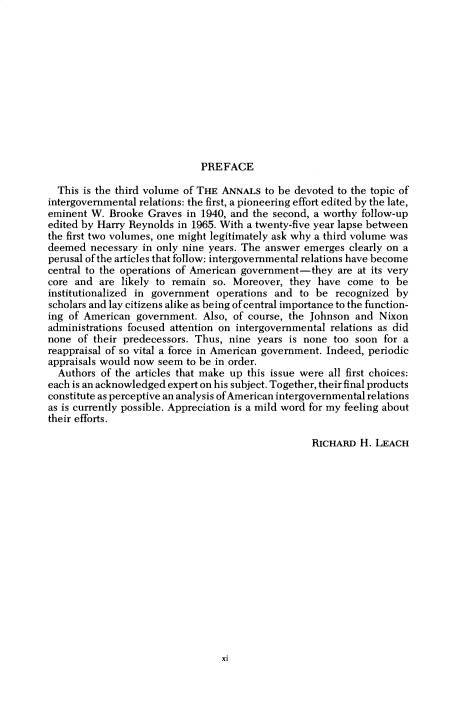 handle is hein.cow/anamacp0416 and id is 1 raw text is: PREFACE

This is the third volume of THE ANNALS to be devoted to the topic of
intergovernmental relations: the first, a pioneering effort edited by the late,
eminent W. Brooke Graves in 1940, and the second, a worthy follow-up
edited by Harry Reynolds in 1965. With a twenty-five year lapse between
the first two volumes, one might legitimately ask why a third volume was
deemed necessary in only nine years. The answer emerges clearly on a
perusal of the articles that follow: intergovernmental relations have become
central to the operations of American government-they are at its very
core and are likely to remain so. Moreover, they have come to be
institutionalized in government operations and to be recognized by
scholars and lay citizens alike as being of central importance to the function-
ing of American government. Also, of course, the Johnson and Nixon
administrations focused attention on intergovernmental relations as did
none of their predecessors. Thus, nine years is none too soon for a
reappraisal of so vital a force in American government. Indeed, periodic
appraisals would now seem to be in order.
Authors of the articles that make up this issue were all first choices:
each is an acknowledged expert on his subject. Together, their final products
constitute as perceptive an analysis of American intergovernmental relations
as is currently possible. Appreciation is a mild word for my feeling about
their efforts.
RICHARD H. LEACH

xi


