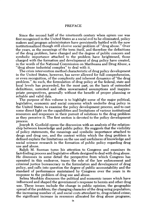 handle is hein.cow/anamacp0417 and id is 1 raw text is: PREFACE

Since the second half of the nineteenth century when opium use was
first recognized in the United States as a social evil to be eliminated, policy
makers and program administrators have persistently battled with the now
institutionalized though still elusive social problem of drug abuse. Over
the years, as the meanings of the term itself, and therefore the definitions
of the drug problem, have changed and the degree of public concern and
symbolic importance attached to the problem have heightened, those
charged with the formation and development of drug policy have created,
in the words of the National Commission on Marihuana and Drug Abuse, a
drug abuse industrial complex to deal with it.
The crisis intervention method characteristic of drug policy development
in the United States, however, has never allowed for full comprehension,
or even recognition, of the complexity and inherent dynamics of the drug
problem. As such, the formulation of drug policy at the federal, state and
local levels has proceeded, for the most part, on the basis of outmoded
definitions, untested and often unwarranted assumptions and inappro-
priate perspectives, generally without the benefit of proper planning or
reliable and valid data.
The purpose of this volume is to highlight some of the major political,
legislative, economic and social concerns which underlie drug policy in
the United States; to examine the policy development process; and to cast
some direct light on the capabilities and limitations of various institutional
resources and responses in their pursuit of solutions to the drug problem
as they perceive it. The first section is devoted to the policy development
process.
Joseph R. Gusfield opens the discussion with an analysis of the relation-
ship between knowledge and public policy. He suggests that the visibility
of policy statements, the meanings and symbolic importance attached to
drugs and drug use, and the context within which the drug problem is
defined explain the limitations on the use and usefulness of knowledge and
social science research in the formation of public policy regarding drug
use and abuse.
Ralph M. Susman turns his attention to Congress and examines its
fact-finding process and legislative efforts designed to deal with drug abuse.
He discusses in some detail the perspective from which Congress has
operated in this endeavor, traces the role of the law enforcement and
criminal justice bureaucracy in the formulation and development of drug
policy, and calls into question the degree of public accountability and the
standard of performance maintained by Congress over the years in its
response to the problem of drug use and abuse.
Selma Mushkin discusses the political and economic issues which have
influenced and shaped the government's response to heroin and other drug
use. These issues include the change in public opinion; the geographic
spread of the problem; the changing character of the drug using population;
the increasing number of, and social costs attendant to, drug-related crime;
the significant increase in resources allocated for drug abuse programs;
ix


