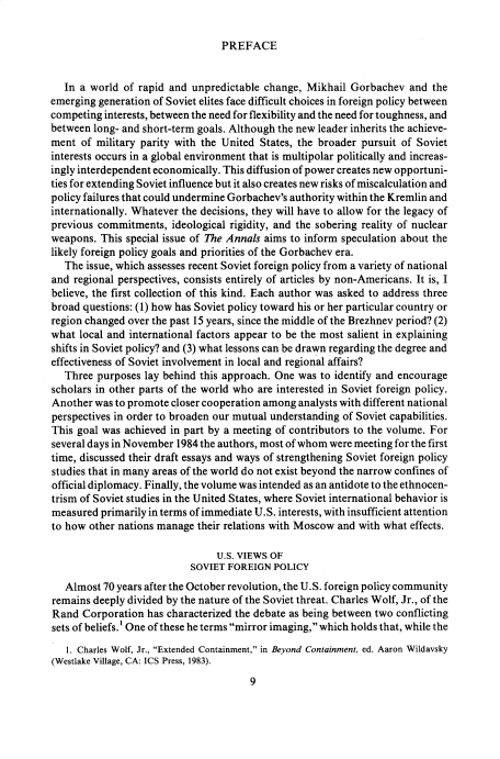 handle is hein.cow/anamacp0481 and id is 1 raw text is: PREFACE

In a world of rapid and unpredictable change, Mikhail Gorbachev and the
emerging generation of Soviet elites face difficult choices in foreign policy between
competing interests, between the need for flexibility and the need for toughness, and
between long- and short-term goals. Although the new leader inherits the achieve-
ment of military parity with the United States, the broader pursuit of Soviet
interests occurs in a global environment that is multipolar politically and increas-
ingly interdependent economically. This diffusion of power creates new opportuni-
ties for extending Soviet influence but it also creates new risks of miscalculation and
policy failures that could undermine Gorbachev's authority within the Kremlin and
internationally. Whatever the decisions, they will have to allow for the legacy of
previous commitments, ideological rigidity, and the sobering reality of nuclear
weapons. This special issue of The Annals aims to inform speculation about the
likely foreign policy goals and priorities of the Gorbachev era.
The issue, which assesses recent Soviet foreign policy from a variety of national
and regional perspectives, consists entirely of articles by non-Americans. It is, I
believe, the first collection of this kind. Each author was asked to address three
broad questions: (1) how has Soviet policy toward his or her particular country or
region changed over the past 15 years, since the middle of the Brezhnev period? (2)
what local and international factors appear to be the most salient in explaining
shifts in Soviet policy? and (3) what lessons can be drawn regarding the degree and
effectiveness of Soviet involvement in local and regional affairs?
Three purposes lay behind this approach. One was to identify and encourage
scholars in other parts of the world who are interested in Soviet foreign policy.
Another was to promote closer cooperation among analysts with different national
perspectives in order to broaden our mutual understanding of Soviet capabilities.
This goal was achieved in part by a meeting of contributors to the volume. For
several days in November 1984 the authors, most of whom were meeting for the first
time, discussed their draft essays and ways of strengthening Soviet foreign policy
studies that in many areas of the world do not exist beyond the narrow confines of
official diplomacy. Finally, the volume was intended as an antidote to the ethnocen-
trism of Soviet studies in the United States, where Soviet international behavior is
measured primarily in terms of immediate U.S. interests, with insufficient attention
to how other nations manage their relations with Moscow and with what effects.
U.S. VIEWS OF
SOVIET FOREIGN POLICY
Almost 70 years after the October revolution, the U.S. foreign policy community
remains deeply divided by the nature of the Soviet threat. Charles Wolf, Jr., of the
Rand Corporation has characterized the debate as being between two conflicting
sets of beliefs.' One of these he terms mirror imaging, which holds that, while the
1. Charles Wolf, Jr., Extended Containment, in Beyond Containment, ed. Aaron Wildavsky
(Westlake Village, CA: ICS Press, 1983).
9


