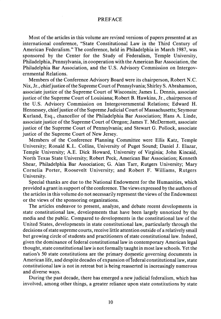 handle is hein.cow/anamacp0496 and id is 1 raw text is: PREFACE

Most of the articles in this volume are revised versions of papers presented at an
international conference, State Constitutional Law in the Third Century of
American Federalism. The conference, held in Philadelphia in March 1987, was
sponsored by the Center for the Study of Federalism, Temple University,
Philadelphia, Pennsylvania, in cooperation with the American Bar Association, the
Philadelphia Bar Association, and the U.S. Advisory Commission on Intergov-
ernmental Relations.
Members of the Conference Advisory Board were its chairperson, Robert N.C.
Nix, Jr., chief justice of the Supreme Court of Pennsylvania; Shirley S. Abrahamson,
associate justice of the Supreme Court of Wisconsin; James L. Dennis, associate
justice of the Supreme Court of Louisiana; Robert B. Hawkins, Jr., chairperson of
the U.S. Advisory Commission on Intergovernmental Relations; Edward H.
Hennessey, chief justice of the Supreme Judicial Court of Massachusetts; Seymour
Kurland, Esq., chancellor of the Philadelphia Bar Association; Hans A. Linde,
associate justice of the Supreme Court of Oregon; James T. McDermott, associate
justice of the Supreme Court of Pennsylvania; and Stewart G. Pollock, associate
justice of the Supreme Court of New Jersey.
Members of the Conference Planning Committee were Ellis Katz, Temple
University; Ronald K.L. Collins, University of Puget Sound; Daniel J. Elazar,
Temple University; A.E. Dick Howard, University of Virginia; John Kincaid,
North Texas State University; Robert Peck, American Bar Association; Kenneth
Shear, Philadelphia Bar Association; G. Alan Tarr, Rutgers University; Mary
Cornelia Porter, Roosevelt University; and Robert F. Williams, Rutgers
University.
Special thanks are due to the National Endowment for the Humanities, which
provided a grant in support of the conference. The views expressed by the authors of
the articles in this volume do not necessarily represent the views of the Endowment
or the views of the sponsoring organizations.
The articles endeavor to present, analyze, and debate recent developments in
state constitutional law, developments that have been largely unnoticed by the
media and the public. Compared to developments in the constitutional law of the
United States, developments in state constitutional law, particularly through the
decisions of state supreme courts, receive little attention outside of a relatively small
but growing circle of students and practitioners of state constitutional law. Indeed,
given the dominance of federal constitutional law in contemporary American legal
thought, state constitutional law is not formally taught in most law schools. Yet the
nation's 50 state constitutions are the primary domestic governing documents in
American life, and despite decades of expansion oftederal constitutional law, state
constitutional law is not in retreat but is being reasserted in increasingly numerous
and diverse ways.
During the past decade, there has emerged a new judicial federalism, which has
involved, among other things, a greater reliance upon state constitutions by state

10


