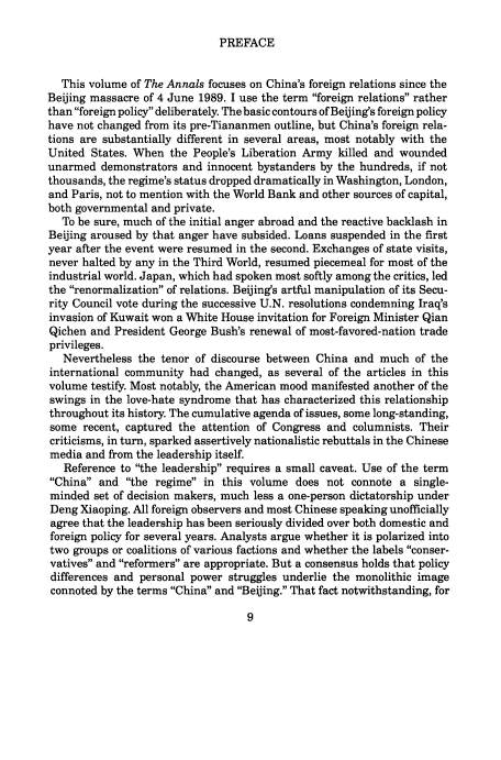 handle is hein.cow/anamacp0519 and id is 1 raw text is: PREFACE

This volume of The Annals focuses on China's foreign relations since the
Beijing massacre of 4 June 1989. I use the term foreign relations rather
than foreign policy deliberately. The basic contours of Beijing's foreign policy
have not changed from its pre-Tiananmen outline, but China's foreign rela-
tions are substantially different in several areas, most notably with the
United States. When the People's Liberation Army killed and wounded
unarmed demonstrators and innocent bystanders by the hundreds, if not
thousands, the regime's status dropped dramatically in Washington, London,
and Paris, not to mention with the World Bank and other sources of capital,
both governmental and private.
To be sure, much of the initial anger abroad and the reactive backlash in
Beijing aroused by that anger have subsided. Loans suspended in the first
year after the event were resumed in the second. Exchanges of state visits,
never halted by any in the Third World, resumed piecemeal for most of the
industrial world. Japan, which had spoken most softly among the critics, led
the renormalization of relations. Beijing's artful manipulation of its Secu-
rity Council vote during the successive U.N. resolutions condemning Iraq's
invasion of Kuwait won a White House invitation for Foreign Minister Qian
Qichen and President George Bush's renewal of most-favored-nation trade
privileges.
Nevertheless the tenor of discourse between China and much of the
international community had changed, as several of the articles in this
volume testify. Most notably, the American mood manifested another of the
swings in the love-hate syndrome that has characterized this relationship
throughout its history. The cumulative agenda of issues, some long-standing,
some recent, captured the attention of Congress and columnists. Their
criticisms, in turn, sparked assertively nationalistic rebuttals in the Chinese
media and from the leadership itself.
Reference to the leadership requires a small caveat. Use of the term
China and the regime in this volume does not connote a single-
minded set of decision makers, much less a one-person dictatorship under
Deng Xiaoping. All foreign observers and most Chinese speaking unofficially
agree that the leadership has been seriously divided over both domestic and
foreign policy for several years. Analysts argue whether it is polarized into
two groups or coalitions of various factions and whether the labels conser-
vatives and reformers are appropriate. But a consensus holds that policy
differences and personal power struggles underlie the monolithic image
connoted by the terms China and Beijing. That fact notwithstanding, for

9


