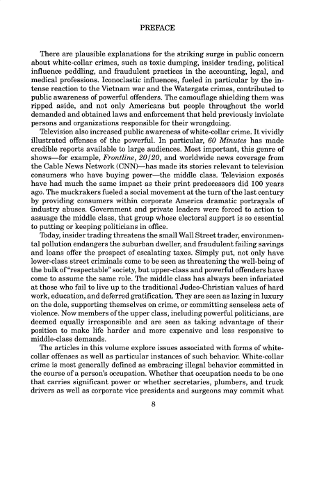 handle is hein.cow/anamacp0525 and id is 1 raw text is: PREFACE

There are plausible explanations for the striking surge in public concern
about white-collar crimes, such as toxic dumping, insider trading, political
influence peddling, and fraudulent practices in the accounting, legal, and
medical professions. Iconoclastic influences, fueled in particular by the in-
tense reaction to the Vietnam war and the Watergate crimes, contributed to
public awareness of powerful offenders. The camouflage shielding them was
ripped aside, and not only Americans but people throughout the world
demanded and obtained laws and enforcement that held previously inviolate
persons and organizations responsible for their wrongdoing.
Television also increased public awareness of white-collar crime. It vividly
illustrated offenses of the powerful. In particular, 60 Minutes has made
credible reports available to large audiences. Most important, this genre of
shows-for example, Frontline, 20/20, and worldwide news coverage from
the Cable News Network (CNN)-has made its stories relevant to television
consumers who have buying power-the middle class. Television expos6s
have had much the same impact as their print predecessors did 100 years
ago. The muckrakers fueled a social movement at the turn of the last century
by providing consumers within corporate America dramatic portrayals of
industry abuses. Government and private leaders were forced to action to
assuage the middle class, that group whose electoral support is so essential
to putting or keeping politicians in office.
Today, insider trading threatens the small Wall Street trader, environmen-
tal pollution endangers the suburban dweller, and fraudulent failing savings
and loans offer the prospect of escalating taxes. Simply put, not only have
lower-class street criminals come to be seen as threatening the well-being of
the bulk of respectable society, but upper-class and powerful offenders have
come to assume the same role. The middle class has always been infuriated
at those who fail to live up to the traditional Judeo-Christian values of hard
work, education, and deferred gratification. They are seen as lazing in luxury
on the dole, supporting themselves on crime, or committing senseless acts of
violence. Now members of the upper class, including powerful politicians, are
deemed equally irresponsible and are seen as taking advantage of their
position to make life harder and more expensive and less responsive to
middle-class demands.
The articles in this volume explore issues associated with forms of white-
collar offenses as well as particular instances of such behavior. White-collar
crime is most generally defined as embracing illegal behavior committed in
the course of a person's occupation. Whether that occupation needs to be one
that carries significant power or whether secretaries, plumbers, and truck
drivers as well as corporate vice presidents and surgeons may commit what
8


