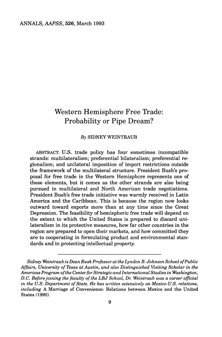 handle is hein.cow/anamacp0526 and id is 1 raw text is: ANNALS, AAPSS, 526, March 1993

Western Hemisphere Free Trade:
Probability or Pipe Dream?
By SIDNEY WEINTRAUB
ABSTRACT: U.S. trade policy has four sometimes incompatible
strands: multilateralism; preferential bilateralism; preferential re-
gionalism; and unilateral imposition of import restrictions outside
the framework of the multilateral structure. President Bush's pro-
posal for free trade in the Western Hemisphcre represents one of
these elements, but it comes as the other strands are also being
pursued in multilateral and North American trade negotiations.
President Bush's free trade initiative was warmly received in Latin
America and the Caribbean. This is because the region now looks
outward toward exports more than at any time since the Great
Depression. The feasibility of hemispheric free trade will depend on
the extent to which the United States is prepared to discard uni-
lateralism in its protective measures, how far other countries in the
region are prepared to open their markets, and how committed they
are to cooperating in formulating product and environmental stan-
dards and in protecting intellectual property.
Sidney Weintraub is Dean Rusk Professor at the Lyndon B. Johnson School of Public
Affairs, University of Texas at Austin, and also Distinguished Visiting Scholar in the
Americas Program of the Center for Strategic and International Studies in Washington,
D.C. Before joining the faculty of the LBJ School, Dr. Weintraub was a career official
in the U.S. Department of State. He has written extensively on Mexico-U.S. relations,
including A Marriage of Convenience: Relations between Mexico and the United
States (1990).
9


