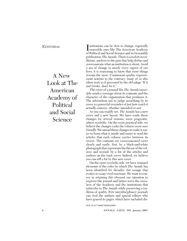 handle is hein.cow/anamacp0585 and id is 1 raw text is: EDITORIAL
A New
Look at The
American
Academy of
Political
and Social
Science

nstitutions can be slow to change, especially
venerable ones like The American Academy
of Political and Social Science and its bimonthly
publication, The Annals. There is comfort in tra-
ditions, anchors to the past that help define and
communicate what an institution is about. Amid
a sea of change in nearly every aspect of our
lives, it is reassuring to know that some things
remain the same. Continuous quality improve-
ment notions to the contrary, many of us also
often work as if governed by the old adage If it
ain't broke, don't fix it.
The cover of a journal like The Annals invari-
ably sends a message about its contents and the
character of the organization that produces it.
The admonition not to judge something by its
cover is a powerful reminder of just how much it
actually conveys, whether intended or not.
As you can readily see, The Annals has a new
cover and a new layout. We have made these
changes for several reasons: some pragmatic,
others symbolic. On the more practical side, we
believe the changes make the volume more user
friendly. We intend these changes to make it eas-
ier to learn what is inside and easier to read the
articles that each volume carries between its
covers. The contents are communicated more
clearly and easily: first, by a black-and-white
photograph that represents the theme of the vol-
ume and second, by a list of the articles and
authors on the back cover. Indeed, we believe
you can tell a lot by this new cover.
On the more symbolic side, we have retained
elements of the color by which The Annals has
been identified for decades, the orange that
evokes so many vivid reactions. We want to con-
vey in retaining this element our intention to
improve the journal and better serve the mem-
bers of the Academy and the institutions that
subscribe to The Annals while preserving a tra-
dition of quality. Few interdisciplinary journals
can rival the authors and special editors who
have graced its pages, which have included dis-
DOI: 10.1177/0002716202238563

ANNALS, AAPSS, 585, January 2003

6



