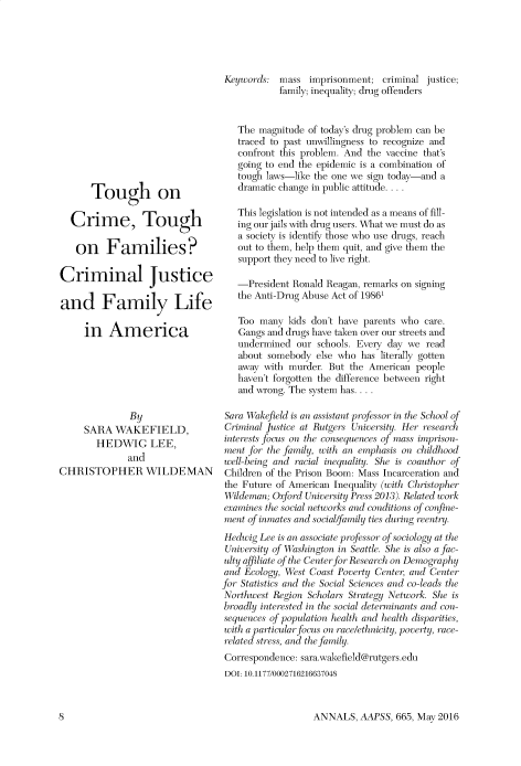 handle is hein.cow/anamacp0665 and id is 1 raw text is: Tough on
Crime, Tough
on Families?
Criminal Justice
and Family Life
in America
By
SARA WAKEFIELD,
HEDWIG LEE,
and
CHRISTOPHER WILDEMAN

Keywords: mass imprisonment; criminal justice;
family; inequality; drug offenders
The magnitude of today's drug problem can be
traced to past unwillingness to recognize and
confront this problem. And the vaccine that's
going to end the epidemic is a combination of
tough laws-like the one we sign today-and a
dramatic change in public attitude....
This legislation is not intended as a means of fill-
ing our jails with drug users. What we must do as
a society is identify those who use drugs, reach
out to them, help them quit, and give them the
support they need to live right.
-President Ronald Reagan, remarks on signing
the Anti-Drug Abuse Act of 19861
Too many kids don't have parents who care.
Gangs and drugs have taken over our streets and
undermined our schools. Every day we read
about somebody else who has literally gotten
away with murder. But the American people
haven't forgotten the difference between right
and wrong. The system has....
Sara Wakefield is an assistant professor in the School of
Criminal Justice at Rutgers University. Her research
interests focus on the consequences of mass imprison-
ment for the family, with an emphasis on childhood
well-being and racial inequality. She is coauthor of
Children of the Prison Boom: Mass Incarceration and
the Future of American Inequality (with Christopher
Wildeman; Oxford University Press 2013). Related work
examines the social networks and conditions of confine-
n(it of inmates and social/family ties during reentry.
H edwig Lee is an associate professor of sociology at the
Unirersity of Washington in Seattle. She is also a fac-
ulti affiliate of the Center for Research on Demography
and Ecology, West Coast Poverty Center, and Center
for Statistics and the Social Sciences and co-leads the
Northwest Region Scholars Strategy Network. She is
broadly interested in the social determinants and con-
sequences of population health and health disparities,
with a particular focus on race/ethnicity, poverty, race-
related stress, and the family.
Correspondence: sarawakefield@rutgers.edu
DOI: 10.1177/0002716216637048

ANNALS, AAPSS, 665, May 2016

l]


