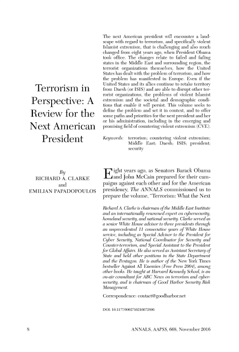 handle is hein.cow/anamacp0668 and id is 1 raw text is: Terrorism in
Perspective: A
Review for the
Next American
President
By
RICHARD A. CLARKE
and
EMILIAN PAPADOPOULOS

The next American president will encounter a land-
scape with regard to terrorism, and specifically violent
Islamist extremism, that is challenging and also much
changed from eight years ago, when President Obama
took office. The changes relate to failed and failing
states in the Middle East and surrounding region, the
terrorist organizations themselves, how the United
States has dealt with the problem of terrorism, and how
the problem has manifested in Europe. Even if the
United States and its allies continue to retake territory
from Daesh (or ISIS) and are able to disrupt other ter-
rorist organizations, the problems of violent Islamist
extremism and the societal and demographic condi-
tions that enable it will persist. This volume seeks to
define the problem and set it in context, and to offer
some paths and priorities for the next president and her
or his administration, including in the emerging and
promising field of countering violent extremism (CVE).
Keywords: terrorism; countering violent extremism;
Middle East; Daesh; ISIS; president;
security
ight years ago, as Senators Barack Obama
and John McCain prepared for their cam-
paigns against each other and for the American
presidency, The ANNALS commissioned us to
prepare the volume, Terrorism: What the Next
Richard A. Clarke is chairman of the Middle East Institute
and an internationally renowned expert on cybersecurity,
homeland security, and national security. Clarke served as
a senior W hite House advisor to three presidents through
an unpreedented II consecutive years of Whiite House
serice, including as Special Advisor to the Pr esidlent for
Cyber Security, National Coordinator for Security and
Counter-terrorism, and Special Assistant to the President
for Global Affairs. He also served as Assistant Secretary of
State and held other positions in the State Department
and the Pentagon. He is author of the New York Times
bestseller Against All Enemies (Free Press 2004), among
other books. He taught at Harvard Kennedy School, is an
on-air consultant for ABC News on terrorism and cyber-
securiti, and is chairman of Good Harbor Security Risk
Management.
Correspondence: contact@goodharbor.net
DOI: 10.1177/0002716216672896

ANNALS, AAPSS, 668, November 2016

l]


