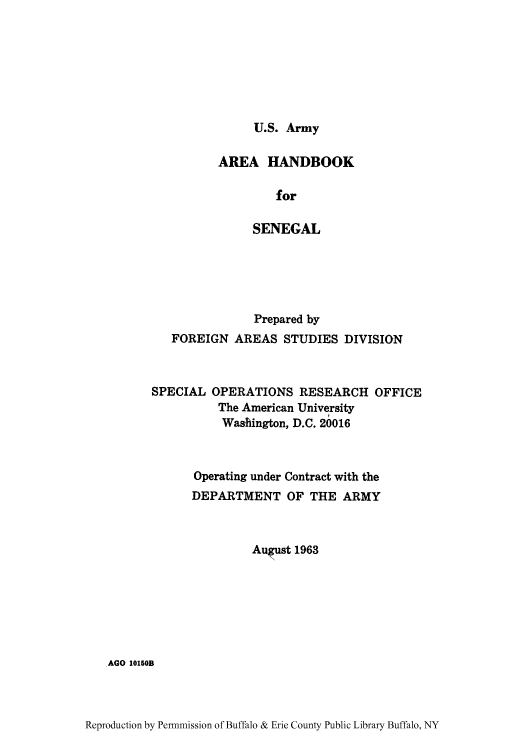 handle is hein.cow/aracs0010 and id is 1 raw text is: U.S. Army

AREA HANDBOOK
for
SENEGAL

Prepared by
FOREIGN AREAS STUDIES DIVISION
SPECIAL OPERATIONS RESEARCH OFFICE
The American University
Washington, D.C. 20016
Operating under Contract with the
DEPARTMENT OF THE ARMY
August 1963

AGO 10150B

Reproduction by Permnmission of Buffalo & Erie County Public Library Buffalo, NY


