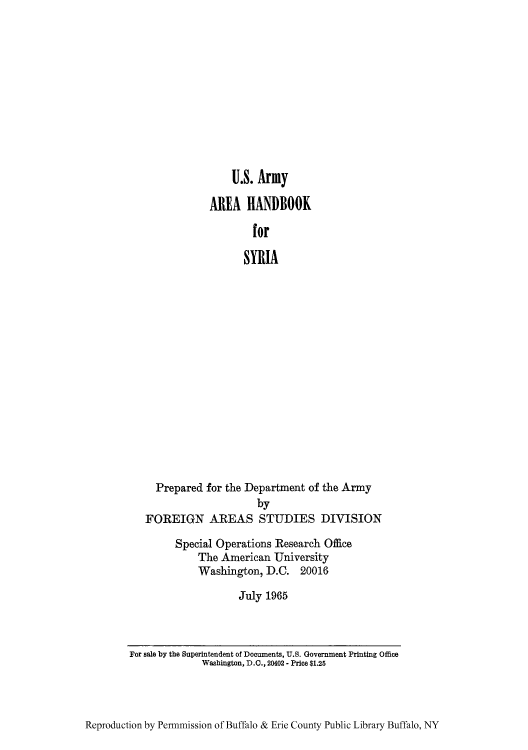 handle is hein.cow/aracs0011 and id is 1 raw text is: U.S. Army
AREA HANDBOOK
for
SYRIA
Prepared for the Department of the Army
by
FOREIGN AREAS STUDIES DIVISION

Special Operations Research Office
The American University
Washington, D.C. 20016
July 1965

Reproduction by Permmission of Buffalo & Erie County Public Library Buffalo, NY

For sale by the Superintendent of Documents, U.S. Government Printing Office
Washington, D.C., 20402 - Price $1.25


