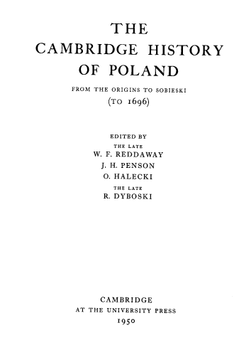 handle is hein.cow/camhp0001 and id is 1 raw text is: THE
CAMBRIDGE HISTORY
OF POLAND
FROM THE ORIGINS TO SOBIESKI
(To 1696)
EDITED BY
THE LATE
W. F. REDDAWAY
J. H. PENSON
O. HALECKI
THE LATE
R. DYBOSKI
CAMBRIDGE
AT THE UNIVERSITY PRESS
1950


