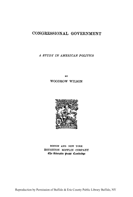 handle is hein.cow/cgsam0001 and id is 1 raw text is: CONGRESSIONAL GOVERNMENT
A STUDY IN AMERICAN POLITICS
BY
WOODROW WILSON

BOSTON AND NEW YORK
HOUGHTON MIFFLIN COMPANY
(be itibergibe pre## Cambrbge

Reproduction by Permission of Buffalo & Erie County Public Library Buffalo, NY


