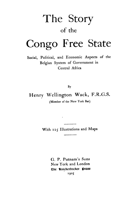 handle is hein.cow/confrep0001 and id is 1 raw text is: The Story
of the
Congo Free State
Social, Political, and Economic Aspects of the
Belgian System of Government in
Central Africa
By
Henry Wellington Wack, F.R.G.S.
(Member of the New York Bar)

With 2S5 Illustrations and Maps
G. P. Putnam's Sons
New York and London
abe kimitcherbocker vress
1905


