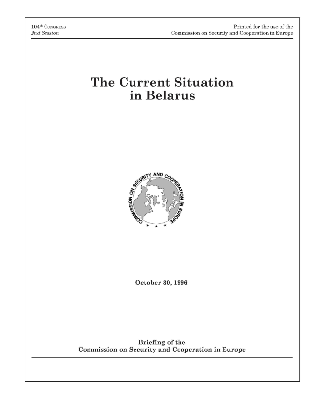 handle is hein.cow/cusibel0001 and id is 1 raw text is: 104th CONGRESS
2nd Session

Printed for the use of the
Commission on Security and Cooperation in Europe

The Current Situation
in Belarus
ANDQQ
October 30, 1996
Briefing of the
Commission on Security and Cooperation in Europe


