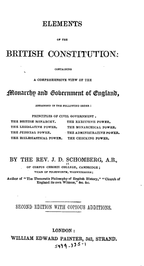 handle is hein.cow/elbrco0001 and id is 1 raw text is: 





               ELEMENTS



                     OF THE



BRITISH CONSTITUWTON:



                    CONTAINING


           A COMPREHENSIVE VIEW OF THE



-foTnarrbp   antb 0obcrviment Of Otnglant,


            ARRANGED IN THE FOLLOWING ORDER :


            PRINCIPLES OF CIVIL GOVERNMENT .
  THE BRITISH MONARCHY.  THE EXECUTIVE POWER.
  THE LEGISLATIVE POWER. THE MONARCHICAL POWER.
  THE JUDICIAL POWER.   - THE ADMINISTRATIVE POWER.
  THE ECCLESIASTICAL POWER. THE CHECKING POWER.





  BY  THE   REV.   J. D. SCHOMBERG, A.B.,

        OF CORPUS CHRISTI COLLEGE, CAMBRIDGE;
            VICAR OF POLESWORTM, WARWICKSHIRE;

Author of  The Theocratic Philosophy of English History, Church of
             England its own Witness, &c. &c.






    SECOND  EDITION WITH COPIOUS ADDITIONS.






                   LONDON   :

  WILLIAM   EDWARD PAINTER, 342, STRAND.

                    54  1-3    '


