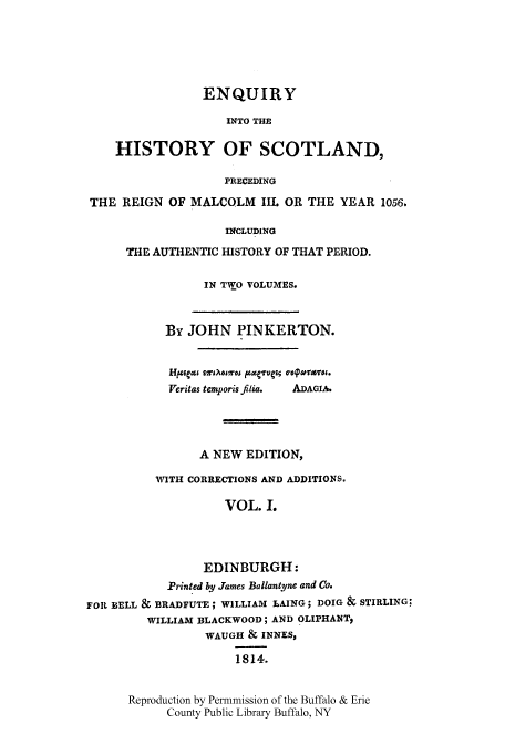 handle is hein.cow/enqscot0001 and id is 1 raw text is: ENQUIRY
INTO THE
HISTORY OF SCOTLAND,
PRECEDING
THE REIGN OF MALCOLM IIL OR THE YEAR 1056.
INCLUDING
THE AUTHENTIC HISTORY OF THAT PERIOD.
IN TWO VOLUMES.
By JOHN PINKERTON.
Yeritas temporis filia.  ADAGIA.
A NEW EDITION,
WITH CORRECTIONS AND ADDITIONS.
VOL. L
EDINBURGH:
Printed by James Ballantyne and Co.
FOIL BELL & BRADFUTE; WILLIAM LAING; DOIG & STIRLING:
WILLIAM BLACKWOOD; AND OLIPHANT,
WAUGH & INNES,
1814.

Reproduction by Permnmission of the Buffalo & Erie
County Public Library Buffalo, NY


