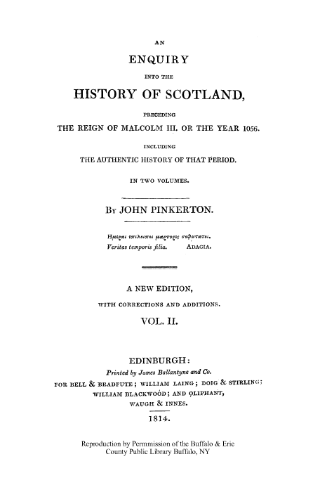 handle is hein.cow/enqscot0002 and id is 1 raw text is: ENQUIRY
INTO THE
HISTORY OF SCOTLAND,
PRECEDING
THE REIGN OF MALCOLM III. OR THE YEAR 1056.
INCLUDING
THE AUTHENTIC HISTORY OF THAT PERIOD.
IN TWO VOLUMES.
By JOHN PINKERTON.
Veritas temporis filia.  ADAGIA.
A NEW EDITION,
WITH CORRECTIONS AND ADDITIONS.
VOL. II.
EDINBURGH:
Printed by James Ballantyne and Co.
FOR BELL & BRADFUTE; WILLIAM LAING; DOIG & STIRLIN(G
WILLIAM ]3LACKWOOD; AND OLIPHANT,
WrAUGH & INNES.
1814.

Reproduction by Permnmission of the Buffalo & Erie
County Public Library Buffalo, NY


