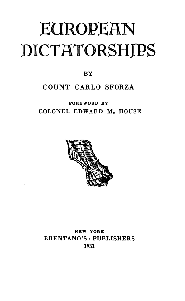 handle is hein.cow/epndt0001 and id is 1 raw text is: 



   EU  ROPEAN


DICTATORSiPS


           BY

    COUNT CARLO SFORZA


FOREWORD BY


COLONEL EDWARD


M. HOUSE


     NEW YORK
BRENTANO'S - PUBLISHERS
       1931


