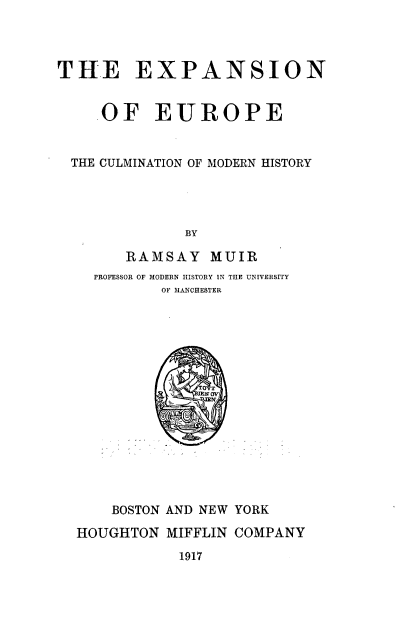handle is hein.cow/experum0001 and id is 1 raw text is: 




THE EXPANSION


    .OF EUROPE


  THE CULMINATION OF MODERN HISTORY




              BY

        RAMSAY MUIR
    PROFESSOR OF MODERN HISTORY IN THE UNIVERSITY
            OF MANCHESTER


    BOSTON AND NEW YORK

HOUGHTON MIFFLIN COMPANY

           1917


