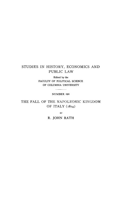 handle is hein.cow/fallnapoi0001 and id is 1 raw text is: STUDIES IN HISTORY, ECONOMICS AND
PUBLIC LAW
Edited by the
FACULTY OF POLITICAL SCIENCE
OF COLUMBIA UNIVERSITY
NUMBER 484
THE FALL OF THE NAPOLEONIC KINGDOM
OF ITALY (1814)
BY
R. JOHN RATH


