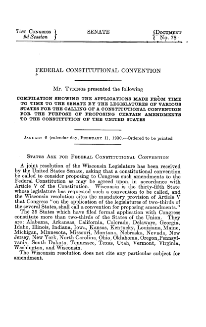 handle is hein.cow/fdcstcv0001 and id is 1 raw text is: 



71ST CoNGRESS              SENATE                 jDocuxzN
   2d Session  J                                     No, 78




        FEDERAL CONSTITUTIONAL CONVENTION
        /t

              Mr. TYDINGS presented the following
 COMPILATION SHOWING THE APPLICATIONS MADE FROM TIME
 TO TIME TO THE SENATE BY THE LEGISLATURES OF VARIOUS
 STATES FOR THE CALLING OF A CONSTITUTIONAL CONVENTION
 FOR THE PURPOSE OF PROPOSING CERTAIN AMENDMENTS
 TO THE CONSTITUTION OF THE UNITED STATES


    JANUARY 6 (calendar day, FEBRUARY 1), 1930.-Ordered to be printed


    STATES ASK FOR FEDERAL CONSTITUTIONAL CONVENTION
  A joint resolution of the Wisconsin Legislature has been received
by the United States Senate, asking that a constitutional convention
be called to consider proposing to Congress such amendments to the
Federal Constitution as may be agreed upon, in accordance with
Article V of the Constitution. Wisconsin is the thirty-fifth State
whose legislature has requested such a convention to be called, and
the Wisconsin resolution cites the mandatory provision of Article V
that Congress on the application of the legislatures of two-thirds of
the several States, shall call a convention for proposing amendments.
  The 35 States which have filed formal application with Congress
constitute more than two-thirds of the States of the Union. They
are: Alabama, Arkansas, California, Colorado, Delaware, Georgia,
Idaho, Illinois, Indiana, Iowa, Kansas, Kentucky, Louisiana, Maine,
Michigan, Minnesota, Missouri, Montana, Nebraska, Nevada, New
Jersey, New York, North Carolina, Ohio, Oldahoma, Oregon,Pennsyl-
vania, South Dakota, Tennessee, Texas, Utah, Vermont, Virginia,
Washington, and Wisconsin.
  The Wisconsin resolution does not cite any particular subject for
amendment.


