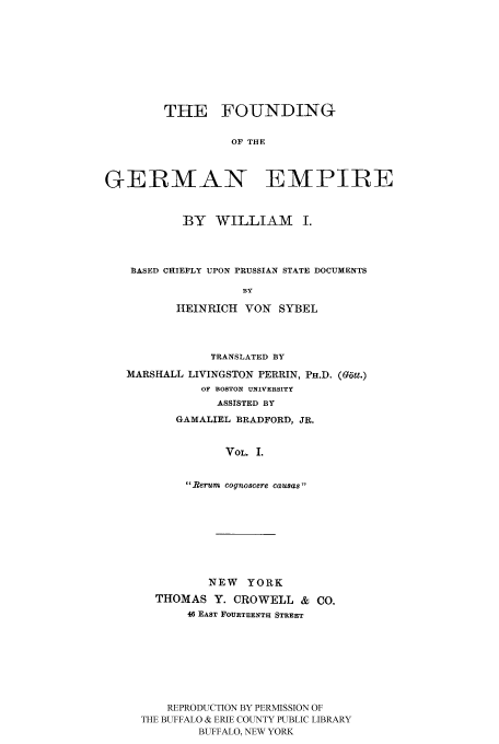 handle is hein.cow/fogempi0001 and id is 1 raw text is: THE FOUNDING
OF THE
GERMAN EMPIRE
BY WILLIAM I.
BASED CHIEFLY UPON PRUSSIAN STATE DOCUMENTS
BY
HEINRICH VON SYBEL
TRANSLATED BY
MARSHALL LIVINGSTON PERRIN, PH.D. (Gat.)
OF BOSTON UNIVERSITY
ASSISTED BY
GAMALIEL BRADFORD, JR.
VOL. I.
1?erum cognoscere causas 

NEW YORK
THOMAS Y. CROWELL & CO.
46 EAST FOURTEENTH STREET
REPRODUCTION BY PERMISSION OF
THE BUFFALO & ERIE COUNTY PUBLIC LIBRARY
BUFFALO, NEW YORK


