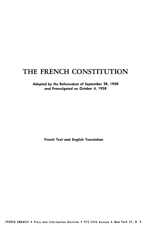 handle is hein.cow/frenars0001 and id is 1 raw text is: THE FRENCH CONSTITUTION
Adopted by the Referendum of September 28, 1958
and Promulgated on October 4, 1958
French Text and English Translation

FRENCH EMBASSY 9 Press and Information Division 0 972 Fifth Avenue 0 New York 21, N. Y.


