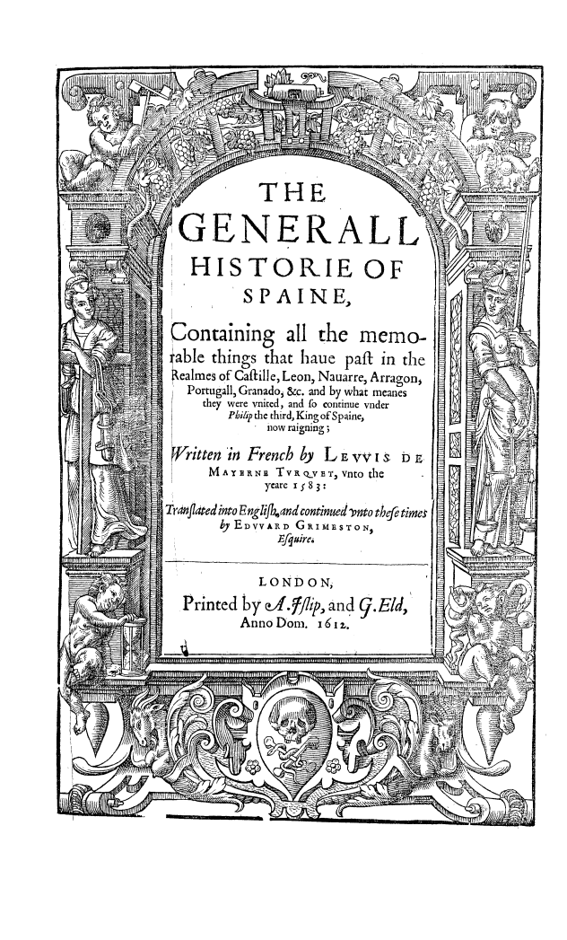 handle is hein.cow/gehisp0001 and id is 1 raw text is: THE
GENERALL-
HISTORIE OF
SPAINE,
Containing all the memo-
able things that haue paft in the
ealmes of CaJille, Leon, Nauarre, Arragon,
Portugall, Granadoj &c. and by what meanes
they were vnited, and to continue vnder
Philip the third, King of Spaine,
now raigning;
9/ritten in French by L E rVI &l b E.
MAYRNn TVRQvE', vnto the
yeare x; 8 3:
Trdrifldted into Englifband continued 'rnto thfe times
by EDVyARD GRIMESTON
Efquirc.
LONDON,
Printed by ofglip, and 9.Eld,
Anno Dom. 16 1 .


