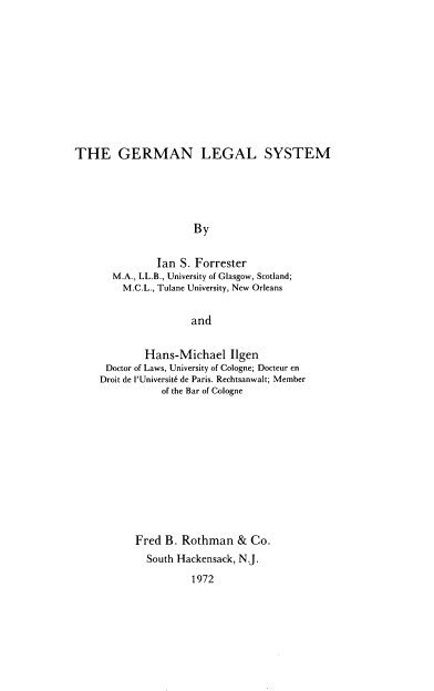 handle is hein.cow/germls0001 and id is 1 raw text is: 











THE GERMAN LEGAL SYSTEM





                      By


               Ian S. Forrester
       M.A., LL.B., University of Glasgow, Scotland;
         M.C.L., Tulane University, New Orleans


                     and


             Hans-Michael   Ilgen
      Doctor of Laws, University of Cologne; Docteur en
      Droit de l'Universit6 de Paris. Rechtsanwalt; Member
                of the Bar of Cologne












           Fred  B. Rothman   & Co.
             South Hackensack, N.J.

                     1972


