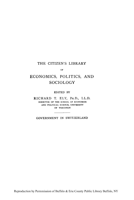 handle is hein.cow/goswit0001 and id is 1 raw text is: THE CITIZEN'S LIBRARY
OF
ECONOMICS, POLITICS, AND
SOCIOLOGY
EDITED BY
RICHARD T. ELY, PH.D., LL.D.
DIRECTOR OF THE SCHOOL OF ECONOMICS
AND POLITICAL SCIENCE, UNIVERSITY
OF WISCONSIN
GOVERNMENT IN SWITZERLAND

Reproduction by Permmission of Buffalo & Erie County Public Library Buffalo, NY


