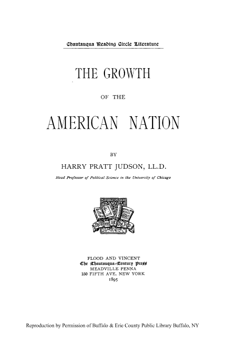 handle is hein.cow/grtamn0001 and id is 1 raw text is: Gbautauqua 1Reabing Gircle Etterature

THE GROWTH
OF THE
AMERICAN NATION
BY
HARRY PRATT JUDSON, LL.D.
Head Professor of Political Science in the University of Chicago

FLOOD AND VINCENT
tbe (Cbautauqua:rentury pre##
MEADVILLE PENNA
150 FIFTH AVE. NEW YORK
1895

Reproduction by Permission of Buffalo & Erie County Public Library Buffalo, NY


