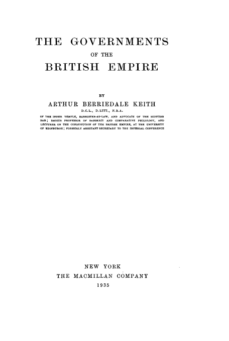 handle is hein.cow/gtbrite0001 and id is 1 raw text is: THE GOVERNMENTS
OF THE
BRITISH EMPIRE
BY
ARTHUR BERRIEDALE KEITH
D.C.L., D.LITT., F.B.A.
OF THE INNER TEMPLE, BARRISTER-AT-LAW, AND ADVOCATE OF THE SCOTTISH
BAR; REGIUS PROFESSOR OF SANSKRIT AND COMPARATIVE PHILOLOGY, AND
LECTURER ON THE CONSTITUTION OF THE BRITISH EMPIRE, AT THE UNIVERSITY
OF EDINBURGH; FORMERLY ASSISTANT SECRETARY TO THE IMPERIAL CONFERENCE
NEW YORK
THE MACMILLAN COMPANY
1935


