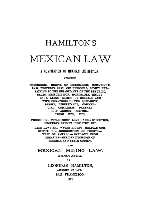 handle is hein.cow/hammexlaw0001 and id is 1 raw text is: HAMILTON'S
MEXICAN LAW
A COMPILATION OF MEXICAN LEGISLUTION
AFFECTING
FOREIGNERS, RIGHTS OF FOREIGNERS, COMMERCIAL
LAW, PROPERTY REAL AND PERSONAL, RIGHTS PER-
TAINING TO THE INHABITANTS OF THE REPUBLIC,
SALES, PRESCRIPTION, MORTGAGES, INSOLV-
ENCY, LIENS, RIGHTS OF HUSBAND AND
WIFE, DONATIONS, DOWER, QUIT-RENT,
LEASES, INHERITANCE, COMMER-
CIAL  COMPANIES, PARTNER-
SHIP, AGENCY, CORPORA-
TIONS, ETC., ETC.
PROCEDURE, ATTACHMENT, LEVY UNDER EXECUTION,
PROPERTY EXEMPT, REGISTRY, ETC.
LAND LAWS AND WATER RIGHTS-MEXICAN CON-
STITUTION - JURISDICTION OF COURTS -
WRIT OF AMPARO - EXTRACTS FROM
TREATIES-MEXICAN DECISIONS OF
FEDERAL AND STATE COURTS,
AND
MEXICAN MINING LAW.
ANNOTATED.
BY
LEONIDAS HAMILTON,
ATTORNEY AT LAW.
SAN FRANCISCO:
1882.


