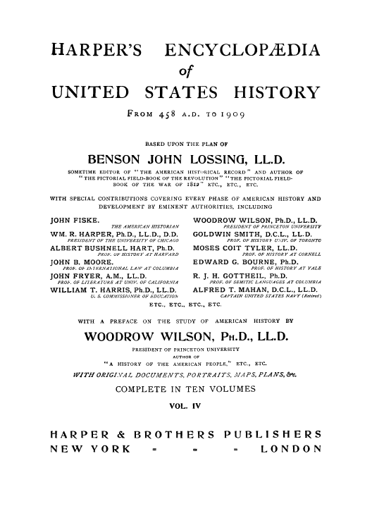 handle is hein.cow/harpush0004 and id is 1 raw text is: HARPER'S                     ENCYCLOP/EDIA
of
UNITED STATES HISTORY
FROM 458 A.D. TO 1909
BASED UPON THE PLAN OF
BENSON JOHN LOSSING, LL.D.
SOMETIME EDITOR OF  THE AMERICAN HISTroRICAL RECORD  AND AUTHOR OF
THE PICTORIAL FIELD-BOOK OF THE REVOLUTION  'THE PICTORIAL FIELD-
BOOK OF THE WAR OF II2 ETC., ETC., ETC.
WITH SPECIAL CONTRIBUTIONS COVERING EVERY PHASE OF AMERICAN HISTORY AND
DEVELOPMENT BY EMINENT AUTHORITIES, INCLUDING
JOHN FISKE.                         WOODROW WILSON, Ph.D., LL.D.
THE AMERICAN HISTORIAN      PRESIDENT OF PRINCETON UNIVERSITY
WM. R. HARPER, Ph.D., LL.D., D.D.   GOLDWIN SMITH, D.C.L., LL.D.
PRESIDENT OF THE UNIVERSITY OF CHICAGO  PROF. OF HISTOR 3 U\IV. OF TORONTO
ALBERT BUSHNELL HART, Ph.D.         MOSES COlT TYLER, LL.D.
PROF. OF HISTORY AT HARVARD          PROF. OF HISTORY AT CORNELL
JOHN B. MOORE.                      EDWARD G. BOURNE, Ph.D.
PROh. O1 IA 7ERN/1IONAL LAW AT COLUMBIA     PROF. OF HISTORY AT YALE
JOHN FRYER, A.M., LL.D.             R. J. H. GOTTHEIL, Ph.D.
PROP. OF LIYERA TURE AT UNIV OF CALIFORNIA  PROF. OF SEMITIC LANGU,4GES AT COLUMBIA
WILLIAM T. HARRIS, Ph.D., LL.D.     ALFRED T. MAHAN, D.C.L., LL.D.
U. S. COMMISSIONER OF EDUCATIOAv  CAPTAIN UNITED STATES NAVY (Retired)
ETC., ETC., ETC., ETC.
WITH A PREFACE ON THE STUDY OF AMERICAN HISTORY BY
WOODROW WILSON, Ph.D., LL.D.
PRESIDENT OF PRINCETON UNIVERSITY
AUTHOR OF
A HISTORY OF THE AMERICAN PEOPLE, ETC., ETC.
WITH ORIGLVA L DOCUMENTS, PORTRAITS, YVA PS, PLANS, &t.
COMPLETE IN TEN VOLUMES
VOL. IV
HARPER & BROTHE RS PUBLISHERS
NEW       YORK            =         -         -      LONDON


