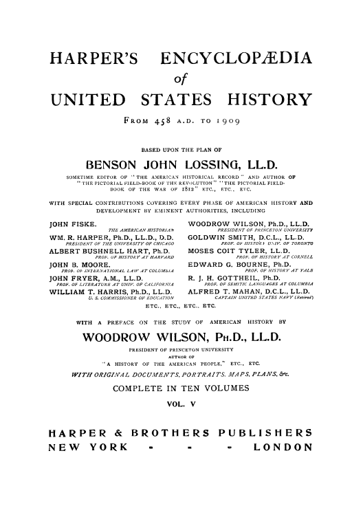 handle is hein.cow/harpush0005 and id is 1 raw text is: HARPER'S                     ENCYCLOP2EDIA
of
UNITED STATES HISTORY
FROM 4S8 A.D. TO 1909
BASED UPON THE PLAN OF
BENSON JOHN LOSSING, LL.D.
SOMETIME EDITOR OF ' THE AMERICAN HISTORICAL RECORD  AND AUTHOR OF
'I' HE PICTORIAL FIELD-BOOK OF THE REVOLUTION  THE PICTORIAL FIELD-
BOOK OF THE WAR OF 1812 ETC., ETC., ETC.
WITH SPECIAL CONTRIBUTIONS COVERING EVERY PHASE OF AMERICAN HISTORY AND
DEVELOPMENT BY EMINENT AUTHORITIES, INCLUDING
JOHN FISKE.                          WOODROW WILSON, Ph.D., LL.D.
THE AMERICAN HISTORIAl1     PRESIDENT OF PRINCETON UNIVERSITY
WM. R. HARPER, Ph.D., LL.D., D.D.    GOLDWIN SMITH, D.C.L., LL.D.
PRESIDENT OF THE UNIVERSITY OF CHICAGO   PROF. O HIS TORk U.\IV. OF TORONTO
ALBERT BUSHNELL HART, Ph.D.          MOSES COIT TYLER, LL.D.
PROF. OF HISTORY AT HARVARD          PROF. OF HISTORY AT CORNELL
JOHN B. MOORE.                       EDWARD G. BOURNE, Ph.D.
PRO'. O INTERNATIONAL LAW AT COLUIfbiA         PROF. OF HISTORY AT YALE
JOHN FRYER, A.M., LL.D.              R. J. H. GOTTHEIL, Ph.D.
PROF. OF LITERATURE AT UNIV. OF CALIFORNIA  PROF. OF SEMITIC LANGUAGES AT COLUMEIA
WILLIAM T. HARRIS, Ph.D., LL.D.      ALFRED T. MAHAN, D.C.L., LL.D.
U. S. COWMISSIONER OF EDUCATION  CAPTAIN UNITED STATES NAVY (Rehrcd)
ETC., ETC., ETC.. ETC.
WITH A PREFACE ON THE STUDY OF AMERICAN HISTORY BY
WOODROW WILSON, PH.D., LL.D.
PRESIDENT OF PRINCETON UNIVERSITY
AUTHOR OF
A HISTORY OF THE AMERICAN PEOPLE,  ETC., ETC.
WITH ORIGINAL DOCUMENTS, PORTRAITS. MAPS, PLANS, &c.
COMPLETE IN TEN VOLUMES
VOL. V
HARPER & BROTHERS PUBLISHERS
NEW        YORK            -         -         -      LONDON


