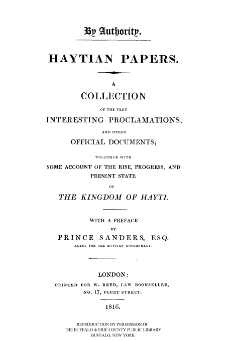 handle is hein.cow/haytpape0001 and id is 1 raw text is: HAYTIAN PAPERS.
A
COLLECTION
OF THE VERY
INTERESTING PROCLAMATIONS,
AND OTHER
OFFICIAL DOCUMENTS;
TOGETHER WITH
SOME ACCOUNT OF THE RISE, PROGRESS, AND
PRESENT STATE
Or
THE KINGDOM OF HAYTI.
WITH A PREFACE
BY
PRINCE SANDERS, ESQ.
AGENT FOR THE HAYTIAN GOVERNMENT.

LONDON:
PRINTED FOR W. REED, LAW BOOKSELLER,
No. 17, FLEET STREET.
1816.
REPRODUCTION BY PERMISSION OF
THE BUFFALO & ERIE COUNTY PUBLIC LIBRARY
BUFFALO, NEW YORK

33 %utbort .p


