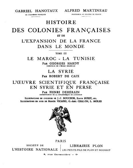 handle is hein.cow/hcfefm0003 and id is 1 raw text is: GABRIEL HANOTAUX
DE L'ACADAMIR FRAN9AISE

ALFRED MARTINEAU
PROFESSEUR AU COLLEGE DE FRANCE

HISTOIRE
DES COLONIES FRAN§AISES
ET DE
L'EXPANSION DE LA FRANCE
DANS LE MONDE
TOME III
LE MAROC - LA TUNISIE
PAR GEORGES HARDY
DIRECTRUR DR L'tCOLE COLONIALE
LA SYRIE
PAR ROBERT DE CAIX
L'(EUVRE SCIENTIFIQUE FRANQAISE
EN SYRIE ET EN PERSE
PAR HENRI DEHERAIN
CONSERVATEUR DE LA BIBLIOTHAQUE DE L'INSTITUT
ILLUSTRATIONS EN COULEURS DE J.-F. BOUCHOR, SIMON BUSSY, etc.
ILLUSTRATIONS EN NOIR DE MARCEL VICAIRE, G.-ABEL CHALON, L. MOLES
PARIS
SOCIETE DE             LIBRAIRIE PLON
L'HISTOIRE NATIONALE       LES PETITS-FILS DE PLON ET NOURRIT
B, rue Garancibre - 6


